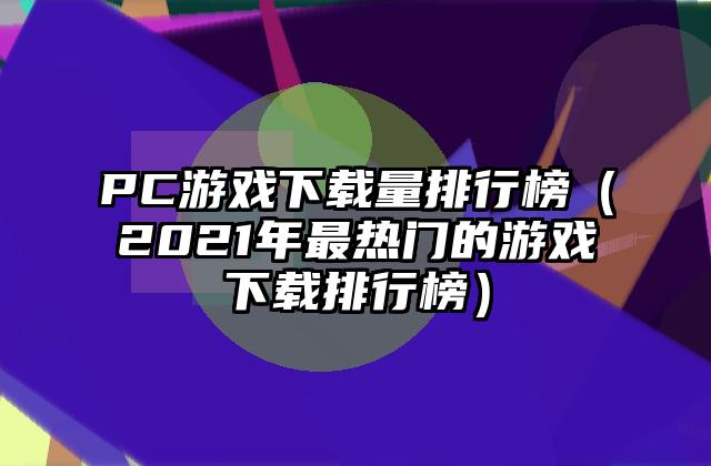 PC游戏下载量排行榜（2021年最热门的游戏下载排行榜）