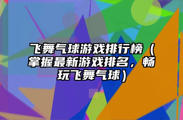 飞舞气球游戏排行榜（掌握最新游戏排名，畅玩飞舞气球）