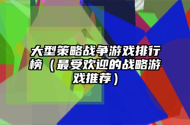 大型策略战争游戏排行榜（最受欢迎的战略游戏推荐）