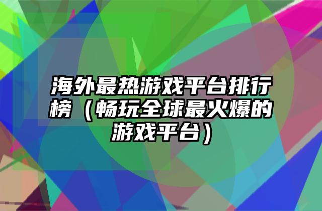 海外最热游戏平台排行榜（畅玩全球最火爆的游戏平台）