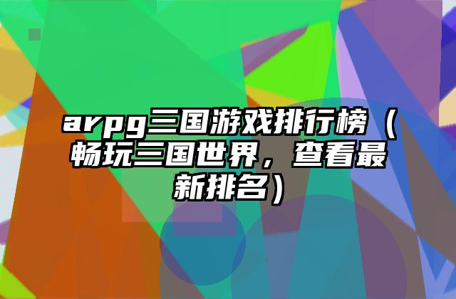 arpg三国游戏排行榜（畅玩三国世界，查看最新排名）