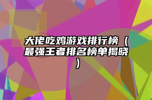 大佬吃鸡游戏排行榜（最强王者排名榜单揭晓）