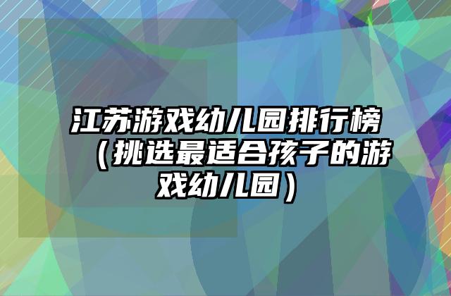 江苏游戏幼儿园排行榜（挑选最适合孩子的游戏幼儿园）