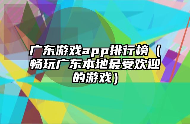 广东游戏app排行榜（畅玩广东本地最受欢迎的游戏）