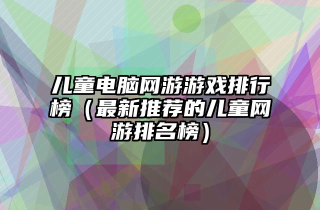 儿童电脑网游游戏排行榜（最新推荐的儿童网游排名榜）