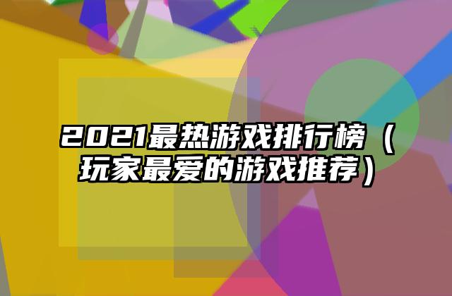 2021最热游戏排行榜（玩家最爱的游戏推荐）