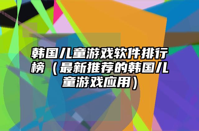 韩国儿童游戏软件排行榜（最新推荐的韩国儿童游戏应用）