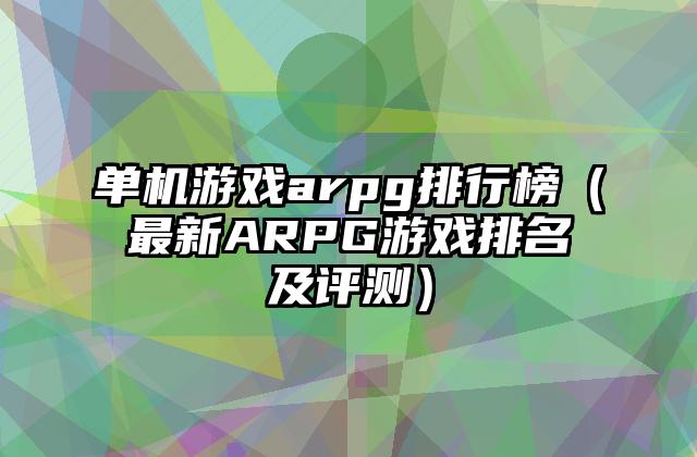 单机游戏arpg排行榜（最新ARPG游戏排名及评测）