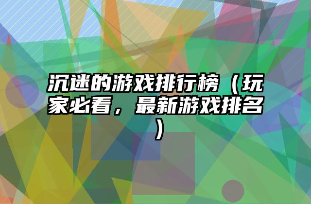 沉迷的游戏排行榜（玩家必看，最新游戏排名）