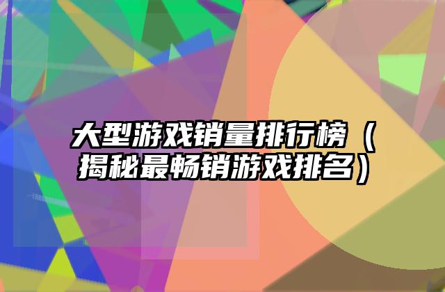 大型游戏销量排行榜（揭秘最畅销游戏排名）