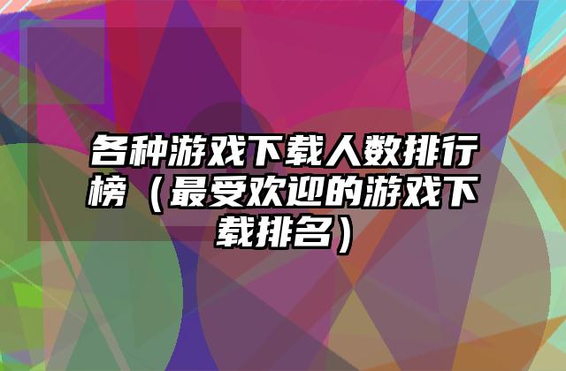 各种游戏下载人数排行榜（最受欢迎的游戏下载排名）