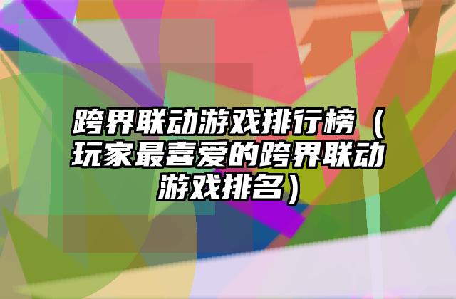 跨界联动游戏排行榜（玩家最喜爱的跨界联动游戏排名）