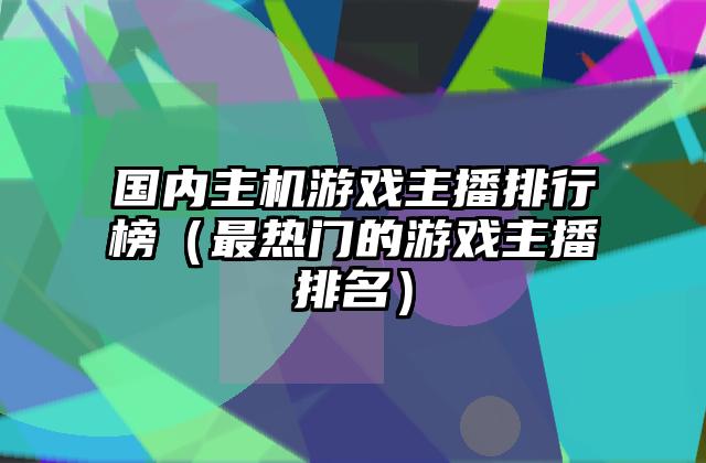 国内主机游戏主播排行榜（最热门的游戏主播排名）