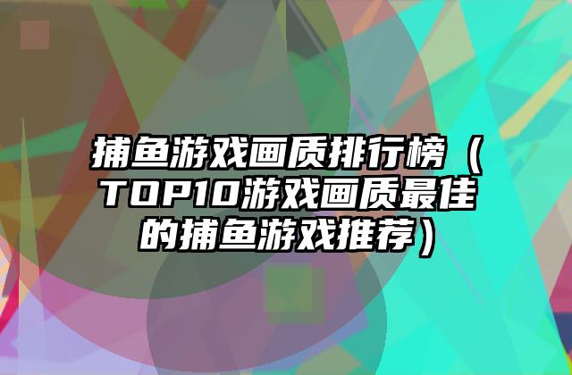 捕鱼游戏画质排行榜（TOP10游戏画质最佳的捕鱼游戏推荐）