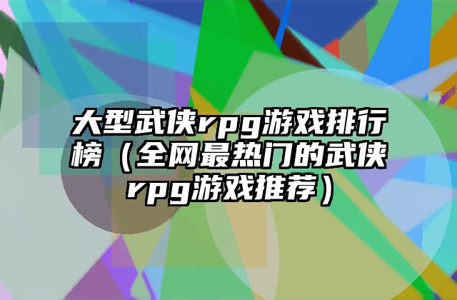 大型武侠rpg游戏排行榜（全网最热门的武侠rpg游戏推荐）