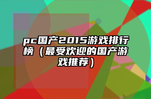 pc国产2015游戏排行榜（最受欢迎的国产游戏推荐）