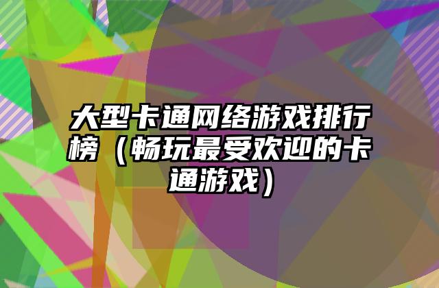 大型卡通网络游戏排行榜（畅玩最受欢迎的卡通游戏）