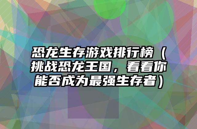 恐龙生存游戏排行榜（挑战恐龙王国，看看你能否成为最强生存者）