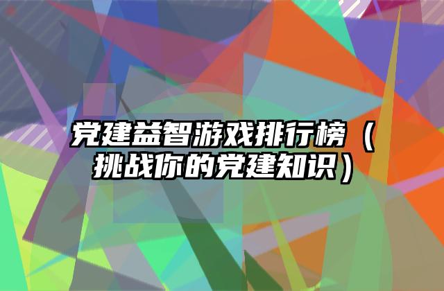 党建益智游戏排行榜（挑战你的党建知识）