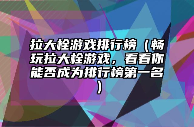 拉大栓游戏排行榜（畅玩拉大栓游戏，看看你能否成为排行榜第一名）