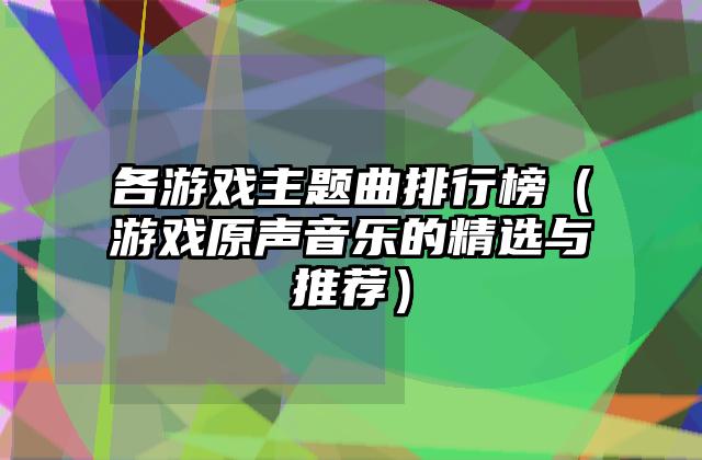 各游戏主题曲排行榜（游戏原声音乐的精选与推荐）