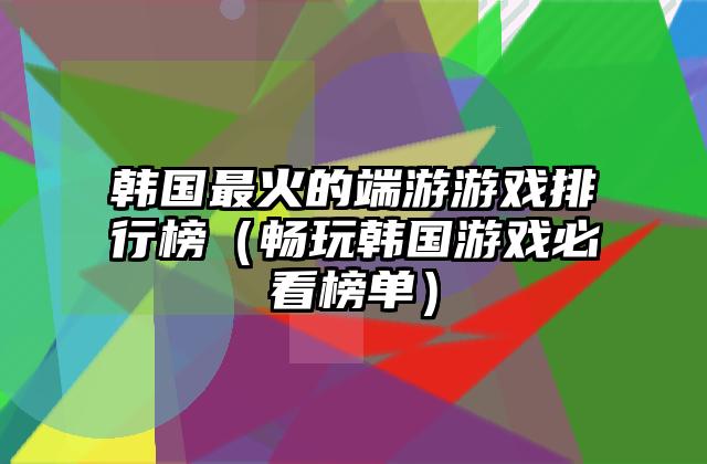 韩国最火的端游游戏排行榜（畅玩韩国游戏必看榜单）