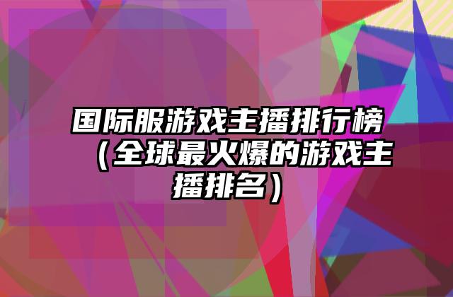 国际服游戏主播排行榜（全球最火爆的游戏主播排名）