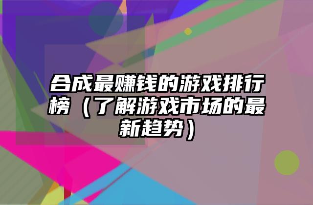 合成最赚钱的游戏排行榜（了解游戏市场的最新趋势）