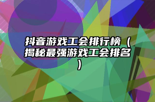抖音游戏工会排行榜（揭秘最强游戏工会排名）