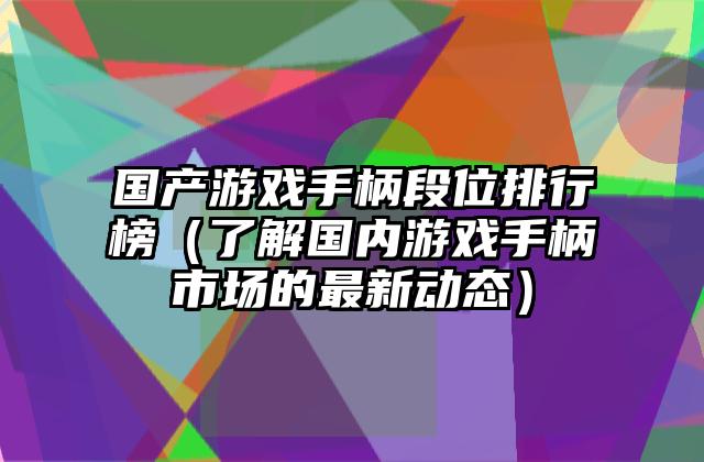 国产游戏手柄段位排行榜（了解国内游戏手柄市场的最新动态）