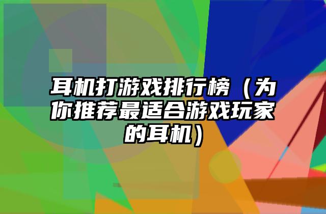 耳机打游戏排行榜（为你推荐最适合游戏玩家的耳机）
