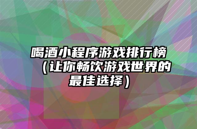 喝酒小程序游戏排行榜（让你畅饮游戏世界的最佳选择）