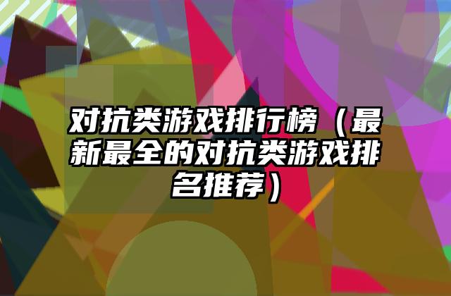 对抗类游戏排行榜（最新最全的对抗类游戏排名推荐）