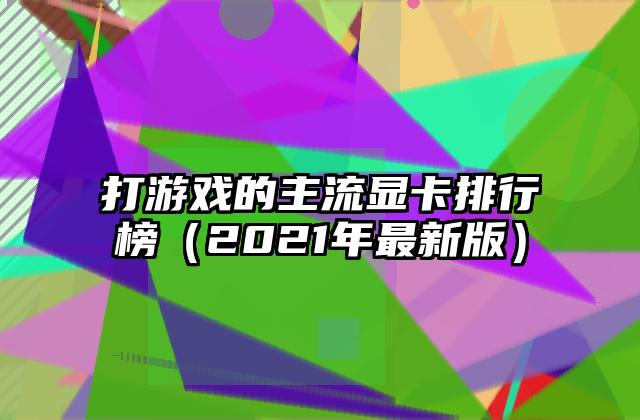 打游戏的主流显卡排行榜（2021年最新版）