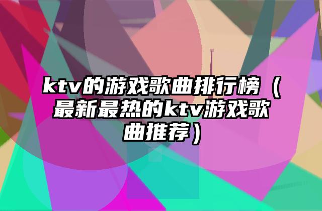 ktv的游戏歌曲排行榜（最新最热的ktv游戏歌曲推荐）