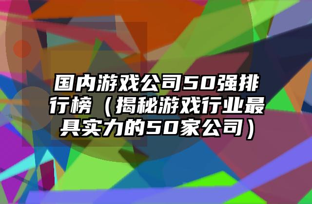 国内游戏公司50强排行榜（揭秘游戏行业最具实力的50家公司）
