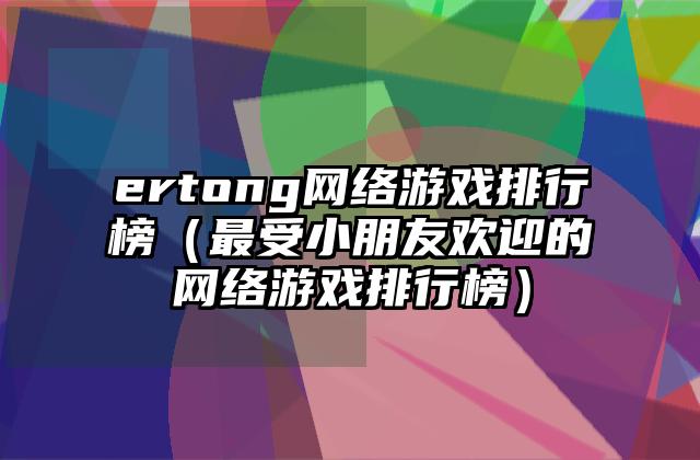 ertong网络游戏排行榜（最受小朋友欢迎的网络游戏排行榜）