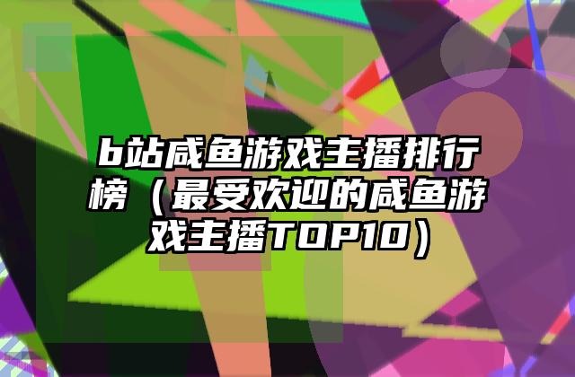 b站咸鱼游戏主播排行榜（最受欢迎的咸鱼游戏主播TOP10）