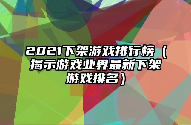 2021下架游戏排行榜（揭示游戏业界最新下架游戏排名）