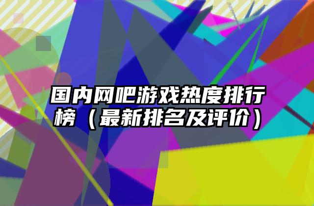 国内网吧游戏热度排行榜（最新排名及评价）