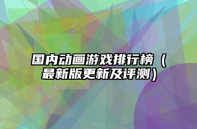国内动画游戏排行榜（最新版更新及评测）