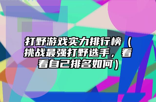 打野游戏实力排行榜（挑战最强打野选手，看看自己排名如何）