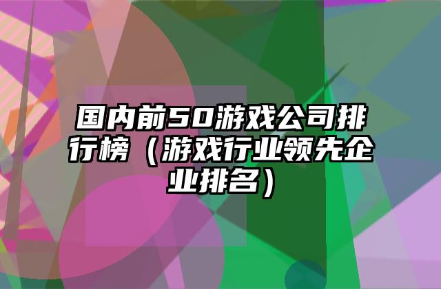 国内前50游戏公司排行榜（游戏行业领先企业排名）