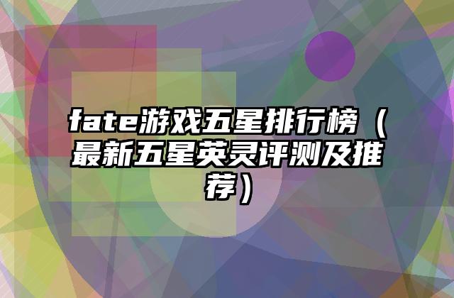 fate游戏五星排行榜（最新五星英灵评测及推荐）
