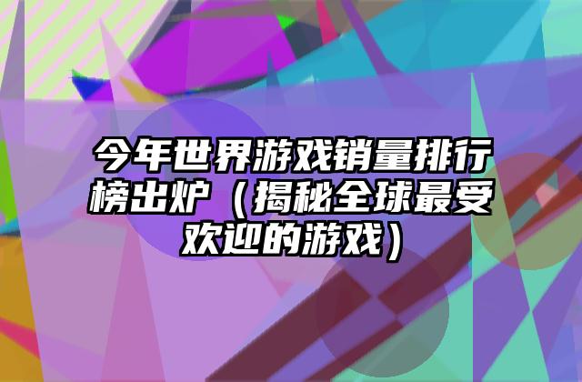 今年世界游戏销量排行榜出炉（揭秘全球最受欢迎的游戏）
