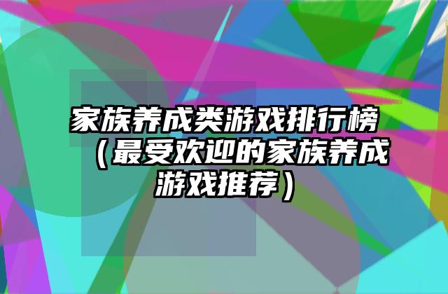 家族养成类游戏排行榜（最受欢迎的家族养成游戏推荐）