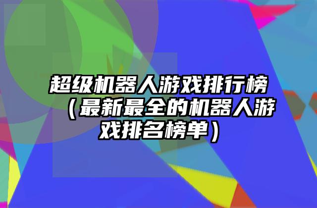超级机器人游戏排行榜（最新最全的机器人游戏排名榜单）