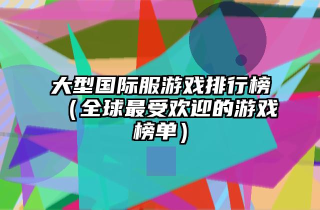大型国际服游戏排行榜（全球最受欢迎的游戏榜单）