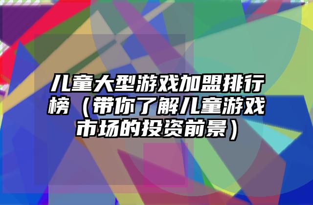 儿童大型游戏加盟排行榜（带你了解儿童游戏市场的投资前景）