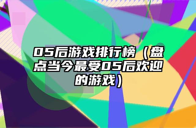 05后游戏排行榜（盘点当今最受05后欢迎的游戏）